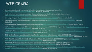 WEB GRAFIA
 BANCALEIRO, José. Gestão Intercultural - Diferentes Níveis de Cultura (3/08/2022). Disponível em
https://www.youtube.com/watch?v=gl3MRDyWXlQ. Acesso em 24/11/2022.
 DIAS, Guilherme. Vieses inconscientes: o que são, exemplos e como combatê-los (19/11/2022). Disponível em:
https://www.gupy.io/blog/vieses-inconscientes. Acesso em 24/11/2022.
 Estereótipo. Disponível em: https://pt.slideshare.net/danielaluise_/estereotipo-40524070. Acesso em 25/11/2022.
 Estereótipo (O que é, Conceito e Definição) – Significados. Disponível em: https://www.significados.com.br/estereotipo/. Acesso em
25/11/2022.
 FENILI, Prof. Renato. Administração Geral Aula 09. Disponível em: https://slideplayer.com.br/slide/12265214/. Acesso em 25/11/2022.
 KERR, Cris. Vieses Inconscientes | CKZ Diversidade e Inclusão nas empresas (25/08/2020). Disponível em: https://ckzdiversidade.com.br/o-que-
sao-os-vieses-inconscientes-ckz-diversidade/. Acesso em 25/11/2022.
 MENINI, Lais. O impacto dos vieses inconscientes no ambiente de trabalho. Disponível em: https://www.profissas.com.br/o-impacto-dos-
vieses-inconscientes-no-ambiente-de-trabalho/. Acesso em 27/11/2022.
 OMS, Carolina. Como os estereótipos estão atrapalhando a sua carreira e reduzindo o seu salário. (06/03/2017) Disponível em:
https://azmina.com.br/reportagens/como-os-estereotipos-estao-atrapalhando-sua-carreira-e-reduzindo-seu-salario/. Acesso em 27/11/2022.
 PiiCiE Mora. Dia Mundial da Diversidade Cultural para o Diálogo e Desenvolvimento. (21/05/2020) Disponível em: https://piicie-
mora.blogs.sapo.pt/dia-mundial-da-diversidade-cultural-72018. Acesso em 25/11/2022
 RODRIGUES, JC. Mensurando os valores culturais (o modelo de Hofstede) | Webinsider (30/04/2017). Disponível em:
https://www.webinsider.com.br/mensurando-os-valores-culturais-o-modelo-hofstede/. Acesso em 29/08/2022.
 STONNER, Rodolfo. As dimensões culturais de Hofstede. Disponível em: https://www.linkedin.com/pulse/dimens%C3%B5es-culturais-de-
hofstede-rodolfo-stonner-pmp-rmp-cre-/?originalSubdomain=pt. Acesso em 24/11/2022.
 