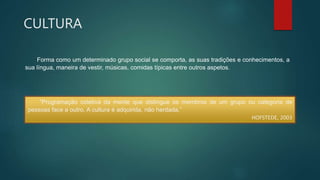 CULTURA
Forma como um determinado grupo social se comporta, as suas tradições e conhecimentos, a
sua língua, maneira de vestir, músicas, comidas típicas entre outros aspetos.
“Programação coletiva da mente que distingue os membros de um grupo ou categoria de
pessoas face a outro. A cultura é adquirida, não herdada.”
HOFSTEDE, 2003
 