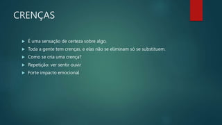 CRENÇAS
 É uma sensação de certeza sobre algo.
 Toda a gente tem crenças, e elas não se eliminam só se substituem.
 Como se cria uma crença?
 Repetição: ver sentir ouvir
 Forte impacto emocional
 
