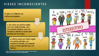 V I E S E S I N C O N S C I E N T E S
O céu e o inferno na
cultura europeia...
o céu seria um polícia inglês,
com um chefe francês, com
um amante italiano, com um
mecânico alemão e todos eles
geridos por um suíço.
o inferno seria um chefe inglês,
um polícia alemão, um
mecânico francês, um amante
suíço e todos geridos por um
italiano.
Autor: José Bancaleiro, Managing Partner da Stanton Chase Portugal
https://www.youtube.com/watch?v=gl3MRDyWXlQ
 