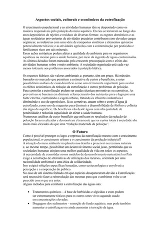 Aspectos sociais, culturais e econômicos da eutrofização
O crescimento populacional e as atividades humanas têm se despontado como os
maiores responsáveis pela poluição do meio aquático. Os rios se tornaram ao longo dos
anos depositários de rejeitos e resíduos de diversas formas: os esgotos domésticos e as
águas residuárias provenientes de atividades pecuárias contribuem com elevadas cargas
orgânicas; as indústrias com uma série de compostos sintéticos e elementos químicos
potencialmente tóxicos; e as atividades agrícolas com a contaminação por pesticidas e
fertilizantes ricos em sais minerais.
Essas ações antrópicas podem afetar a qualidade do ambiente para os organismos
aquáticos ou mesmo para a saúde humana, por meio da ingestão de águas contaminadas.
As últimas décadas foram marcadas pela crescente preocupação com o efeito das
atividades humanas sobre o meio ambiente. A sociedade organizada está cada vez
menos tolerante aos problemas associados à poluição hídrica.
Os recursos hídricos são valores ambientais e, portanto, têm um preço. Há métodos
baseados no mercado que permitem a estimativa de custos e benefícios, e estes
possibilitam análises de custo-benefício como uma ferramenta importante para avaliar
os efeitos econômicos da redução da eutrofização e outros problemas de poluição.
Para controlar a eutrofização podem ser usadas técnicas preventivas ou corretivas. As
preventivas se baseiam em diminuir o fornecimento dos nutrientes para o lago por uma
fonte externa, controlando o esgoto urbano, tratando os efluentes industriais e
diminuindo o uso de agrotóxicos. Já as corretivas, atuam sobre o corpo d’água já
eutrofizado, como uso de reagentes para diminuir a disponibilidade de fósforo e colheita
das algas da superfície. Os benefícios vão desde águas com alta qualidade de
potabilidade e reduzida capacidade de afetar a saúde humana.
Numerosas análises de custo-benefício que enfocam os resultados da redução de
poluição foram realizadas e demonstram claramente que os custos totais à sociedade são
muito mais elevados do que uma “redução moderada da poluição”.
O Futuro
Como é possível proteger os lagos e represas da eutrofização mesmo com o crescimento
populacional, o crescimento urbano e o crescimento da produção industrial?
A situação do meio ambiente no planeta nos desafia a preservar os recursos naturais
e, ao mesmo tempo, possibilitar um desenvolvimento social justo, permitindo que as
sociedades humanas atinjam uma melhor qualidade de vida em todos os aspectos.
A necessidade de consolidar novos modelos de desenvolvimento sustentável no País
exige a construção de alternativas de utilização dos recursos, orientada por uma
racionalidade ambiental e uma ética da solidariedade.
Isso exigirá soluções específicas baseadas, como ecotecnologias e envolverá a
percepção e a cooperação do público.
No caso de um sistema fechado em que espécies desapareceram devido a Eutrofização
será necessário fazer a reintrodução das mesmas para que o ambiente volte a ser
parecido com o que era antes.
Alguns métodos para combater a eutrofização das águas são:
• Tratamentos químicos – á base de herbicidas e algicidas e estes podem
ser extremamente tóxicos para os outros seres vivos aquando usado
em concentrações elevadas.
• Dragagens dos sedimentos – remoção do fundo aquático, mas pode também
aumentar a eutrofizaçao ou ainda aumentar a turvação da água.
 