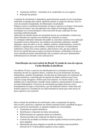 • Arejamento artificial – introdução de ar comprimido rico em oxigénio.
• Remoção das plantas.
A redução da eutrofização é dispendiosa, particularmente quando envolve tecnologias
ambientais avançadas para reduzir significativamente as cargas de nutriente. Este é o
custo do aumento da população, da urbanização e da produção.
Podemos resolver o problema da poluição em lagos e represas (ver Figura 3) dos países
em desenvolvimento, mas uma aplicação mais ampla de tecnologias limpas e
tecnologias leves (ecotecnologias) é mais necessária do que a aplicação de uma
tecnologia ambiental pesada.
Aplicações de métodos baratos de restauração devem ser consideradas, contanto que
sejam utilizadas em conjunto com métodos que eliminem as causas.
As estratégias ambientais indicadas não podem se concretizar somente com a aplicação
de grandes recursos financeiros, mas também com educação ambiental e sanitária
adequada e apoio de todos os níveis: cidadãos, políticos, administradores, escolas de
primeiro e segundo grau, universidades e tomadores de decisão. O conhecimento
ambiental e o know how (como conhecer, além do know why, por que conhecer)
devem ser transferidos para os países em desenvolvimento, certificando-se de que os
erros cometido por países industrializados não se repitam, para que o planejamento
ambiental possa ser iniciado o mais cedo possível.
Eutrofização em reservatório do Brasil: O estudo de caso da represa
Carlos Botelho (Lobo/Broa)
Nos últimos 20 anos, o processo de eutrofização tem se acelerado em represas
brasileiras devido aos seguintes fatores: Aumento do uso de fertilizantes nas bacias
hidrográficas, aumento da população, elevado grau de urbanização sem tratamento de
esgotos domésticos e intensificação de algumas atividades industriais que levam
excessiva carga nitrogênio e fósforo para essas represas. Ao mesmo tempo, o uso
múltiplo tem se intensificado, tornando muito complexo o gerenciamento de represas e
de bacias hidrográficas. O processo de eutrofização nas águas interiores ocorre
principalmente em lagos e reservatórios, que são ambientes lênticos. Outra fonte não
pontual expressiva é resultado do uso indiscriminado de rações para atrair peixes na
pesca esportiva e/ou comercial.
Para a solução dos problemas de eutrofização e para a recuperação da represa.
Para reverter o processo e organizar um sistema sustentável para a qualidade da água e
para o controle da eutrofização, as seguintes medidas são recomendadas:
• Tratamento de esgotos domésticos.
• Identificação e tratamento de fontes não pontuais.
• Reflorestamento da vegetação ripária nos tributários.
• Abertura periódica das comportas de fundo da represa.
• Controle das atividades na interface sistema aquático/sistema terrestre (praias e
áreas alagadas).
• Manutenção das áreas alagadas na entrada dos tributários para possibilitar
absorção de P e N pelas plantas aquáticas nessas regiões.
 