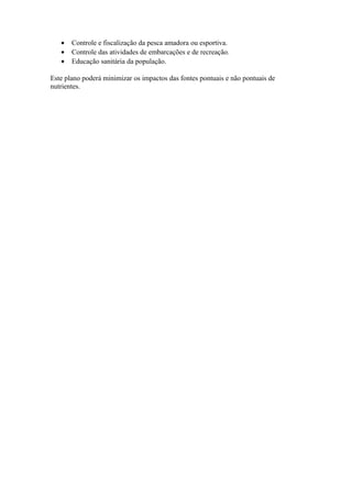 • Controle e fiscalização da pesca amadora ou esportiva.
• Controle das atividades de embarcações e de recreação.
• Educação sanitária da população.
Este plano poderá minimizar os impactos das fontes pontuais e não pontuais de
nutrientes.
 