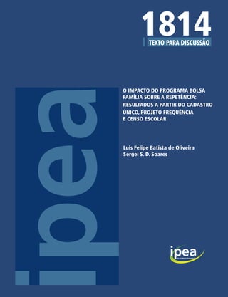 Missão do Ipea
Produzir, articular e disseminar conhecimento para
aperfeiçoar as políticas públicas e contribuir para o
planejamento do desenvolvimento brasileiro.                                       1814
                                                                           O IMPACTO DO PROGRAMA BOLSA
                                                                           FAMÍLIA SOBRE A REPETÊNCIA:
                                                                           RESULTADOS A PARTIR DO CADASTRO
                                                                           ÚNICO, PROJETO FREQUÊNCIA
                                                                           E CENSO ESCOLAR




                                                                           Luis Felipe Batista de Oliveira
                                                                           Sergei S. D. Soares




                                                          ISSN 1415-4765




                                                        7 771415 476001
 