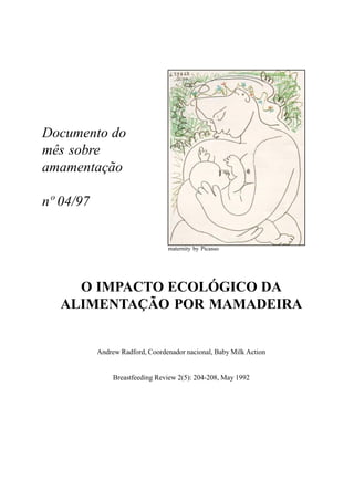 1
Documento do
mês sobre
amamentação
nº 04/97
O IMPACTO ECOLÓGICO DA
ALIMENTAÇÃO POR MAMADEIRA
Andrew Radford, Coordenador nacional, Baby Milk Action
Breastfeeding Review 2(5): 204-208, May 1992
maternity by Picasso
 