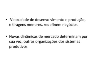 •  	
  Velocidade	
  de	
  desenvolvimento	
  e	
  produção,	
  
e	
  5ragens	
  menores,	
  redeﬁnem	
  negócios.	
  
	
  
•  Novas	
  dinâmicas	
  de	
  mercado	
  determinam	
  por	
  
sua	
  vez,	
  outras	
  organizações	
  dos	
  sistemas	
  
produ5vos.	
  
 