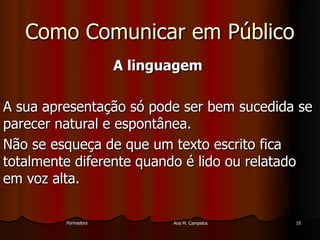 FormadoraFormadora Ana M. CampelosAna M. Campelos 1010
Como Comunicar em PúblicoComo Comunicar em Público
A linguagemA linguagem
A sua apresentação só pode ser bem sucedida seA sua apresentação só pode ser bem sucedida se
parecer natural e espontânea.parecer natural e espontânea.
Não se esqueça de que um texto escrito ficaNão se esqueça de que um texto escrito fica
totalmente diferente quando é lido ou relatadototalmente diferente quando é lido ou relatado
em voz alta.em voz alta.
 