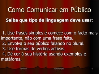 FormadoraFormadora Ana M. CampelosAna M. Campelos 1111
Como Comunicar em PúblicoComo Comunicar em Público
Saiba que tipo de linguagem deve usar:Saiba que tipo de linguagem deve usar:
1. Use frases simples e comece com o facto mais1. Use frases simples e comece com o facto mais
importante, não com uma frase feita.importante, não com uma frase feita.
2. Envolva o seu público falando no plural.2. Envolva o seu público falando no plural.
3. Use formas de verbos activas.3. Use formas de verbos activas.
4. Dê cor à sua história usando exemplos e4. Dê cor à sua história usando exemplos e
metáforas.metáforas.
 