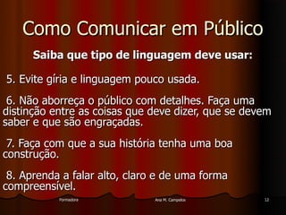 FormadoraFormadora Ana M. CampelosAna M. Campelos 1212
Como Comunicar em PúblicoComo Comunicar em Público
Saiba que tipo de linguagem deve usar:Saiba que tipo de linguagem deve usar:
5. Evite gíria e linguagem pouco usada.5. Evite gíria e linguagem pouco usada.
6. Não aborreça o público com detalhes. Faça uma6. Não aborreça o público com detalhes. Faça uma
distinção entre as coisas que deve dizer, que se devemdistinção entre as coisas que deve dizer, que se devem
saber e que são engraçadas.saber e que são engraçadas.
7. Faça com que a sua história tenha uma boa7. Faça com que a sua história tenha uma boa
construção.construção.
8. Aprenda a falar alto, claro e de uma forma8. Aprenda a falar alto, claro e de uma forma
compreensível.compreensível.
 