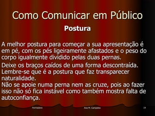 FormadoraFormadora Ana M. CampelosAna M. Campelos 1414
Como Comunicar em PúblicoComo Comunicar em Público
PosturaPostura
A melhor postura para começar a sua apresentação éA melhor postura para começar a sua apresentação é
em pé, com os pés ligeiramente afastados e o peso doem pé, com os pés ligeiramente afastados e o peso do
corpo igualmente dividido pelas duas pernas.corpo igualmente dividido pelas duas pernas.
Deixe os braços caídos de uma forma descontraída.Deixe os braços caídos de uma forma descontraída.
Lembre-se que é a postura que faz transparecerLembre-se que é a postura que faz transparecer
naturalidade.naturalidade.
Não se apoie numa perna nem as cruze, pois ao fazerNão se apoie numa perna nem as cruze, pois ao fazer
isso não só fica instável como também mostra falta deisso não só fica instável como também mostra falta de
autoconfiança.autoconfiança.
 