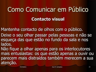 FormadoraFormadora Ana M. CampelosAna M. Campelos 1515
Como Comunicar em PúblicoComo Comunicar em Público
Contacto visualContacto visual
Mantenha contacto de olhos com o público.Mantenha contacto de olhos com o público.
Deixe o seu olhar passar pelas pessoas e não seDeixe o seu olhar passar pelas pessoas e não se
esqueça das que estão no fundo da sala e nosesqueça das que estão no fundo da sala e nos
lados.lados.
Não fique a olhar apenas para os interlocutoresNão fique a olhar apenas para os interlocutores
mais entusiastas: os que estão apenas a ouvir oumais entusiastas: os que estão apenas a ouvir ou
parecem mais distraídos também merecem a suaparecem mais distraídos também merecem a sua
atenção.atenção.
 