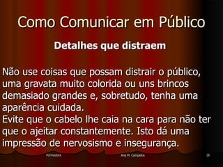 FormadoraFormadora Ana M. CampelosAna M. Campelos 1616
Como Comunicar em PúblicoComo Comunicar em Público
Detalhes que distraemDetalhes que distraem
Não use coisas que possam distrair o público,Não use coisas que possam distrair o público,
uma gravata muito colorida ou uns brincosuma gravata muito colorida ou uns brincos
demasiado grandes e, sobretudo, tenha umademasiado grandes e, sobretudo, tenha uma
aparência cuidada.aparência cuidada.
Evite que o cabelo lhe caia na cara para não terEvite que o cabelo lhe caia na cara para não ter
que o ajeitar constantemente. Isto dá umaque o ajeitar constantemente. Isto dá uma
impressão de nervosismo e insegurança.impressão de nervosismo e insegurança.
 