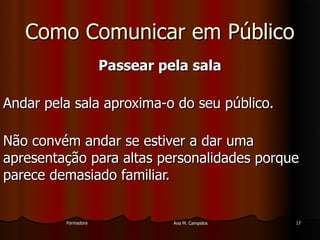 FormadoraFormadora Ana M. CampelosAna M. Campelos 1717
Como Comunicar em PúblicoComo Comunicar em Público
Passear pela salaPassear pela sala
Andar pela sala aproxima-o do seu público.Andar pela sala aproxima-o do seu público.
Não convém andar se estiver a dar umaNão convém andar se estiver a dar uma
apresentação para altas personalidades porqueapresentação para altas personalidades porque
parece demasiado familiar.parece demasiado familiar.
 