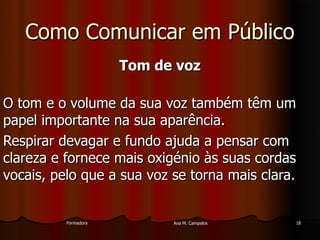 FormadoraFormadora Ana M. CampelosAna M. Campelos 1818
Como Comunicar em PúblicoComo Comunicar em Público
Tom de vozTom de voz
O tom e o volume da sua voz também têm umO tom e o volume da sua voz também têm um
papel importante na sua aparência.papel importante na sua aparência.
Respirar devagar e fundo ajuda a pensar comRespirar devagar e fundo ajuda a pensar com
clareza e fornece mais oxigénio às suas cordasclareza e fornece mais oxigénio às suas cordas
vocais, pelo que a sua voz se torna mais clara.vocais, pelo que a sua voz se torna mais clara.
 
