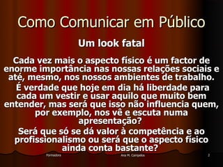 FormadoraFormadora Ana M. CampelosAna M. Campelos 22
Como Comunicar em PúblicoComo Comunicar em Público
Um look fatalUm look fatal
Cada vez mais o aspecto físico é um factor deCada vez mais o aspecto físico é um factor de
enorme importância nas nossas relações sociais eenorme importância nas nossas relações sociais e
até, mesmo, nos nossos ambientes de trabalho.até, mesmo, nos nossos ambientes de trabalho.
É verdade que hoje em dia há liberdade paraÉ verdade que hoje em dia há liberdade para
cada um vestir e usar aquilo que muito bemcada um vestir e usar aquilo que muito bem
entender, mas será que isso não influencia quem,entender, mas será que isso não influencia quem,
por exemplo, nos vê e escuta numapor exemplo, nos vê e escuta numa
apresentação?apresentação?
Será que só se dá valor à competência e aoSerá que só se dá valor à competência e ao
profissionalismo ou será que o aspecto físicoprofissionalismo ou será que o aspecto físico
ainda conta bastante?ainda conta bastante?
 