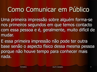 FormadoraFormadora Ana M. CampelosAna M. Campelos 44
Como Comunicar em PúblicoComo Comunicar em Público
Uma primeira impressão sobre alguém forma-seUma primeira impressão sobre alguém forma-se
nos primeiros segundos em que temos contactonos primeiros segundos em que temos contacto
com essa pessoa e é, geralmente, muito difícil decom essa pessoa e é, geralmente, muito difícil de
mudar.mudar.
E essa primeira impressão não pode ter outraE essa primeira impressão não pode ter outra
base senão o aspecto físico dessa mesma pessoabase senão o aspecto físico dessa mesma pessoa
porque não houve tempo para conhecer maisporque não houve tempo para conhecer mais
nada.nada.
 