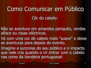 FormadoraFormadora Ana M. CampelosAna M. Campelos 66
Como Comunicar em PúblicoComo Comunicar em Público
Côr do cabelo:Côr do cabelo:
Não se aventure em amarelos periquito, verdesNão se aventure em amarelos periquito, verdes
alface ou rosas eléctricos.alface ou rosas eléctricos.
Vá com uma cor de cabelo mais "suave" e deixeVá com uma cor de cabelo mais "suave" e deixe
as aventuras para depois do evento.as aventuras para depois do evento.
Imagine a surpresa do seu público e o impactoImagine a surpresa do seu público e o impacto
que nele cria quando o vir entrar com o cabeloque nele cria quando o vir entrar com o cabelo
nas cores da bandeira portuguesa!nas cores da bandeira portuguesa!
 