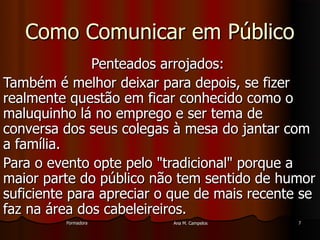 FormadoraFormadora Ana M. CampelosAna M. Campelos 77
Como Comunicar em PúblicoComo Comunicar em Público
Penteados arrojados:Penteados arrojados:
Também é melhor deixar para depois, se fizerTambém é melhor deixar para depois, se fizer
realmente questão em ficar conhecido como orealmente questão em ficar conhecido como o
maluquinho lá no emprego e ser tema demaluquinho lá no emprego e ser tema de
conversa dos seus colegas à mesa do jantar comconversa dos seus colegas à mesa do jantar com
a família.a família.
Para o evento opte pelo "tradicional" porque aPara o evento opte pelo "tradicional" porque a
maior parte do público não tem sentido de humormaior parte do público não tem sentido de humor
suficiente para apreciar o que de mais recente sesuficiente para apreciar o que de mais recente se
faz na área dos cabeleireiros.faz na área dos cabeleireiros.
 