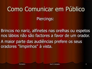 FormadoraFormadora Ana M. CampelosAna M. Campelos 88
Como Comunicar em PúblicoComo Comunicar em Público
Piercings:Piercings:
Brincos no nariz, alfinetes nas orelhas ou espetosBrincos no nariz, alfinetes nas orelhas ou espetos
nos lábios não são factores a favor de um orador.nos lábios não são factores a favor de um orador.
A maior parte das audiências prefere os seusA maior parte das audiências prefere os seus
oradores "limpinhos" à vista.oradores "limpinhos" à vista.
 