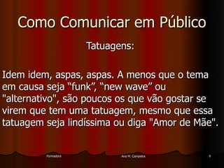 FormadoraFormadora Ana M. CampelosAna M. Campelos 99
Como Comunicar em PúblicoComo Comunicar em Público
Tatuagens:Tatuagens:
Idem idem, aspas, aspas. A menos que o temaIdem idem, aspas, aspas. A menos que o tema
em causa seja “funk”, “new wave” ouem causa seja “funk”, “new wave” ou
"alternativo", são poucos os que vão gostar se"alternativo", são poucos os que vão gostar se
virem que tem uma tatuagem, mesmo que essavirem que tem uma tatuagem, mesmo que essa
tatuagem seja lindíssima ou diga "Amor de Mãe".tatuagem seja lindíssima ou diga "Amor de Mãe".
 
