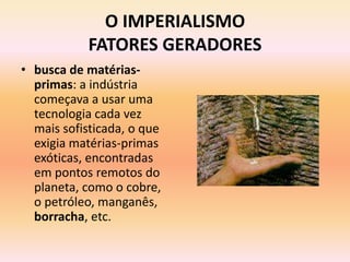 O IMPERIALISMO
            FATORES GERADORES
• busca de matérias-
  primas: a indústria
  começava a usar uma
  tecnologia cada vez
  mais sofisticada, o que
  exigia matérias-primas
  exóticas, encontradas
  em pontos remotos do
  planeta, como o cobre,
  o petróleo, manganês,
  borracha, etc.
 