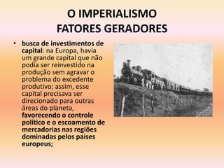 O IMPERIALISMO
             FATORES GERADORES
• busca de investimentos de
  capital: na Europa, havia
  um grande capital que não
  podia ser reinvestido na
  produção sem agravar o
  problema do excedente
  produtivo; assim, esse
  capital precisava ser
  direcionado para outras
  áreas do planeta,
  favorecendo o controle
  político e o escoamento de
  mercadorias nas regiões
  dominadas pelos países
  europeus;
 