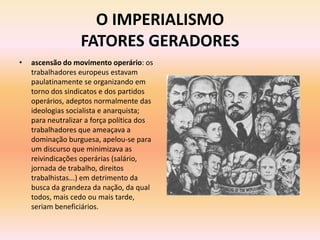 O IMPERIALISMO
                   FATORES GERADORES
•   ascensão do movimento operário: os
    trabalhadores europeus estavam
    paulatinamente se organizando em
    torno dos sindicatos e dos partidos
    operários, adeptos normalmente das
    ideologias socialista e anarquista;
    para neutralizar a força política dos
    trabalhadores que ameaçava a
    dominação burguesa, apelou-se para
    um discurso que minimizava as
    reivindicações operárias (salário,
    jornada de trabalho, direitos
    trabalhistas...) em detrimento da
    busca da grandeza da nação, da qual
    todos, mais cedo ou mais tarde,
    seriam beneficiários.
 