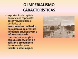 O IMPERIALISMO
               CARACTERÍSTICAS
• exportação de capitais
  dos núcleos capitalistas
  desenvolvidos para a
  periferia; os
  investimentos realizados
  nas colônias ou áreas de
  influência privilegiavam a
  infra-estrutura de
  transportes, energia e
  comunicações, a fim de
  agilizar o escoamento
  das mercadorias e
  facilitar a dominação;
 