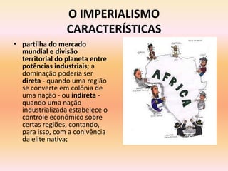 O IMPERIALISMO
                CARACTERÍSTICAS
• partilha do mercado
  mundial e divisão
  territorial do planeta entre
  potências industriais; a
  dominação poderia ser
  direta - quando uma região
  se converte em colônia de
  uma nação - ou indireta -
  quando uma nação
  industrializada estabelece o
  controle econômico sobre
  certas regiões, contando,
  para isso, com a conivência
  da elite nativa;
 