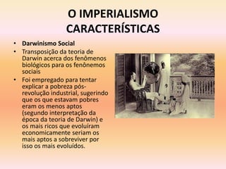 O IMPERIALISMO
                  CARACTERÍSTICAS
• Darwinismo Social
• Transposição da teoria de
  Darwin acerca dos fenômenos
  biológicos para os fenônemos
  sociais
• Foi empregado para tentar
  explicar a pobreza pós-
  revolução industrial, sugerindo
  que os que estavam pobres
  eram os menos aptos
  (segundo interpretação da
  época da teoria de Darwin) e
  os mais ricos que evoluíram
  economicamente seriam os
  mais aptos a sobreviver por
  isso os mais evoluídos.
 
