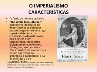 O IMPERIALISMO
                           CARACTERÍSTICAS
• “o fardo do homem branco”:
• "The White Man's Burden"
    justificativa ideológica do
    imperialismo; os europeus
    brancos julgavam-se uma raça
    superior detentora da
    civilização; os demais povos
    não-brancos eram
    considerados, até mesmo
    biologicamente, inferiores.
    Cabia, pois, aos brancos a
    “dura missão” de levar aos que
    viviam nas trevas da
    ignorância e da barbárie, a luz
    da civilização e do
    conhecimento.
 Esta propaganda de sabão usa o tema do "Fardo do Homem
 Branco" para encorajar pessoas brancas a ensinar noções de
 higiene a membros de outras raças.
 