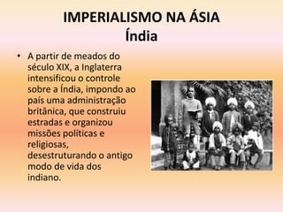 IMPERIALISMO NA ÁSIA
                  Índia
• A partir de meados do
  século XIX, a Inglaterra
  intensificou o controle
  sobre a Índia, impondo ao
  país uma administração
  britânica, que construiu
  estradas e organizou
  missões políticas e
  religiosas,
  desestruturando o antigo
  modo de vida dos
  indiano.
 