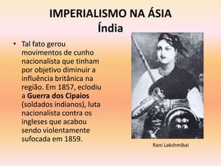 IMPERIALISMO NA ÁSIA
                   Índia
• Tal fato gerou
  movimentos de cunho
  nacionalista que tinham
  por objetivo diminuir a
  influência britânica na
  região. Em 1857, eclodiu
  a Guerra dos Cipaios
  (soldados indianos), luta
  nacionalista contra os
  ingleses que acabou
  sendo violentamente
  sufocada em 1859.
                              Rani Lakshmibai
 