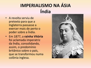 IMPERIALISMO NA ÁSIA
                  Índia
• A revolta serviu de
  pretexto para que a
  Inglaterra passasse a
  exercer mais de perto o
  poder sobre a Índia.
• Em 1877, a rainha Vitória
  foi aclamada imperatriz
  da Índia, consolidando,
  assim, o predomínio
  britânico sobre o país,
  que se transformou numa
  colônia inglesa.
 
