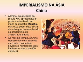IMPERIALISMO NA ÁSIA
                   China
• A China, em meados do
  século XIX, apresentava o
  poder centralizado em
  mãos da dinastia Manchu,
  mas esse poder dava sinais
  de enfraquecimento devido
  ao predomínio da
  aristocracia agrária.
• Ao mesmo tempo, a China
  representava um atraente
  mercado consumidor
  devido ao número de seus
  habitantes (cerca de 400
  milhões).
 