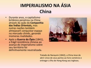IMPERIALISMO NA ÁSIA
                    China
• Durante anos, o capitalismo
  britânico penetrou na China
  através da ação da Companhia
  das Índias Orientais, mas
  outras nações também
  almejavam conquistar espaço
  no mercado chinês, gerando
  inúmeras rivalidades.
• Após a Guerra do Ópio (1841),
  a frágil resistência chinesa ao
  avanço do imperialismo sobre
  seu território foi
  definitivamente neutralizada.
                             Tratado de Nanquim (1842), a China teve de
                             abrir cinco de seus portos ao livre comércio e
                             entregar a ilha de Hong-Kong aos ingleses.
 