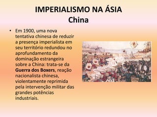 IMPERIALISMO NA ÁSIA
                   China
• Em 1900, uma nova
  tentativa chinesa de reduzir
  a presença imperialista em
  seu território redundou no
  aprofundamento da
  dominação estrangeira
  sobre a China: trata-se da
  Guerra dos Boxers, reação
  nacionalista chinesa,
  violentamente reprimida
  pela intervenção militar das
  grandes potências
  industriais.
 
