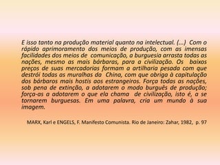 E isso tanto na produção material quanto na intelectual. (...) Com o
rápido aprimoramento dos meios de produção, com as imensas
facilidades dos meios de comunicação, a burguesia arrasta todas as
nações, mesmo as mais bárbaras, para a civilização. Os baixos
preços de suas mercadorias formam a artilharia pesada com que
destrói todas as muralhas da China, com que obriga à capitulação
dos bárbaros mais hostis aos estrangeiros. Força todas as nações,
sob pena de extinção, a adotarem o modo burguês de produção;
força-as a adotarem o que ela chama de civilização, isto é, a se
tornarem burguesas. Em uma palavra, cria um mundo à sua
imagem.

 MARX, Karl e ENGELS, F. Manifesto Comunista. Rio de Janeiro: Zahar, 1982, p. 97
 