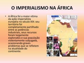 O IMPERIALISMO NA ÁFRICA
• A África foi a maior vítima
  da ação imperialista
  européia no século XIX: seu
  território foi
  completamente partilhado
  entre as potências
  industriais, seus recursos
  foram largamente
  explorados e sua população
  violentamente subjugada,
  ocasionando graves
  problemas que se refletem
  na atualidade do
  continente.
 