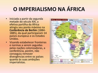 O IMPERIALISMO NA ÁFRICA
• Iniciada a partir da segunda
  metade do século XIX, a
  efetiva partilha da África
  atingiu seu ponto máximo na
  Conferência de Berlim (1884-
  1885), da qual participaram 14
  países europeus e os Estados
  Unidos.
• Visando estabelecer fronteiras
  e normas a serem seguidas
  pelas nações colonizadoras, a
  conferência, porém, não
  conseguiu remover
  divergências entre os países
  quanto às suas ambições
  imperialistas.
 