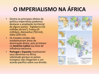 O IMPERIALISMO NA ÁFRICA
• Dentre os principais efeitos da
  política imperialista podemos
  destacar a ampliação territorial
  de alguns países - Inglaterra (10
  milhões de km2), França (9
  milhões), Alemanha (750 mil),
  Itália (250 mil).
• Os Estados Unidos não
  estabeleceram áreas de
  dominação direta, pois já tinham
  na América Latina sua área de
  influência exclusiva.
• Portugal e Espanha mantiveram
  seus domínios na África
  sobretudo porque os países
  europeus não chegariam a um
  acordo pacífico sobre sua divisão.
 