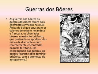 Guerras dos Bôeres
• As guerras dos bôeres ou
  guerras dos bôers foram dois
  confrontos armados na atual
  África do Sul que opuseram os
  colonos de origem holandesa
  e francesa, os chamados
  bôeres ao exército britânico,
  que pretendia se apoderar das
  minas de diamante e ouro
  recentemente encontradas
  naquele território. Em
  consequência das guerras, os
  bôeres ficaram sob o domínio
  britânico, com a promessa de
  autogoverno.[
 