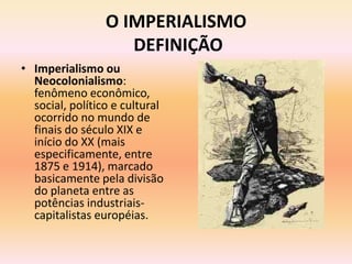 O IMPERIALISMO
                    DEFINIÇÃO
• Imperialismo ou
  Neocolonialismo:
  fenômeno econômico,
  social, político e cultural
  ocorrido no mundo de
  finais do século XIX e
  início do XX (mais
  especificamente, entre
  1875 e 1914), marcado
  basicamente pela divisão
  do planeta entre as
  potências industriais-
  capitalistas européias.
 