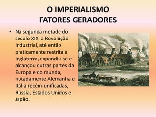O IMPERIALISMO
            FATORES GERADORES
• Na segunda metade do
  século XIX, a Revolução
  Industrial, até então
  praticamente restrita à
  Inglaterra, expandiu-se e
  alcançou outras partes da
  Europa e do mundo,
  notadamente Alemanha e
  Itália recém-unificadas,
  Rússia, Estados Unidos e
  Japão.
 