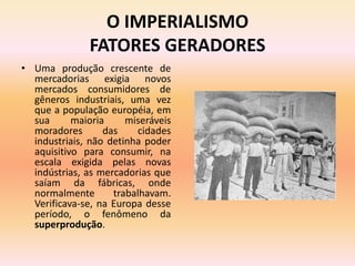 O IMPERIALISMO
               FATORES GERADORES
• Uma produção crescente de
  mercadorias exigia novos
  mercados consumidores de
  gêneros industriais, uma vez
  que a população européia, em
  sua      maioria     miseráveis
  moradores       das    cidades
  industriais, não detinha poder
  aquisitivo para consumir, na
  escala exigida pelas novas
  indústrias, as mercadorias que
  saíam da fábricas, onde
  normalmente       trabalhavam.
  Verificava-se, na Europa desse
  período, o fenômeno da
  superprodução.
 