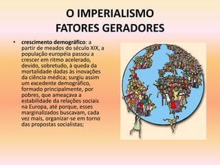 O IMPERIALISMO
                FATORES GERADORES
• crescimento demográfico: a
  partir de meados do século XIX, a
  população européia passou a
  crescer em ritmo acelerado,
  devido, sobretudo, à queda da
  mortalidade dadas às inovações
  da ciência médica; surgiu assim
  um excedente demográfico,
  formado principalmente, por
  pobres, que ameaçava a
  estabilidade da relações sociais
  na Europa, até porque, esses
  marginalizados buscavam, cada
  vez mais, organizar-se em torno
  das propostas socialistas;
 