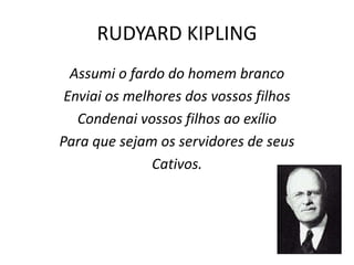 RUDYARD KIPLING
Assumi o fardo do homem branco
Enviai os melhores dos vossos filhos
Condenai vossos filhos ao exílio
Para que sejam os servidores de seus
Cativos.
 