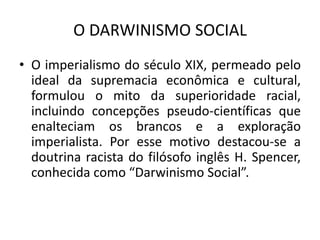 O DARWINISMO SOCIAL
• O imperialismo do século XIX, permeado pelo
ideal da supremacia econômica e cultural,
formulou o mito da superioridade racial,
incluindo concepções pseudo-científicas que
enalteciam os brancos e a exploração
imperialista. Por esse motivo destacou-se a
doutrina racista do filósofo inglês H. Spencer,
conhecida como “Darwinismo Social”.
 