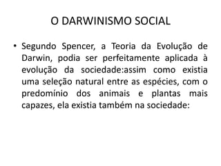 O DARWINISMO SOCIAL
• Segundo Spencer, a Teoria da Evolução de
Darwin, podia ser perfeitamente aplicada à
evolução da sociedade:assim como existia
uma seleção natural entre as espécies, com o
predomínio dos animais e plantas mais
capazes, ela existia também na sociedade:
 