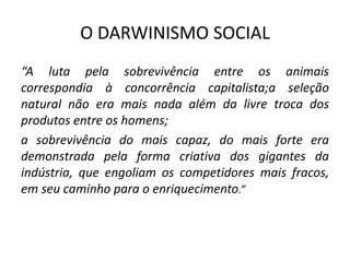 O DARWINISMO SOCIAL
“A luta pela sobrevivência entre os animais
correspondia à concorrência capitalista;a seleção
natural não era mais nada além da livre troca dos
produtos entre os homens;
a sobrevivência do mais capaz, do mais forte era
demonstrada pela forma criativa dos gigantes da
indústria, que engoliam os competidores mais fracos,
em seu caminho para o enriquecimento.”
 